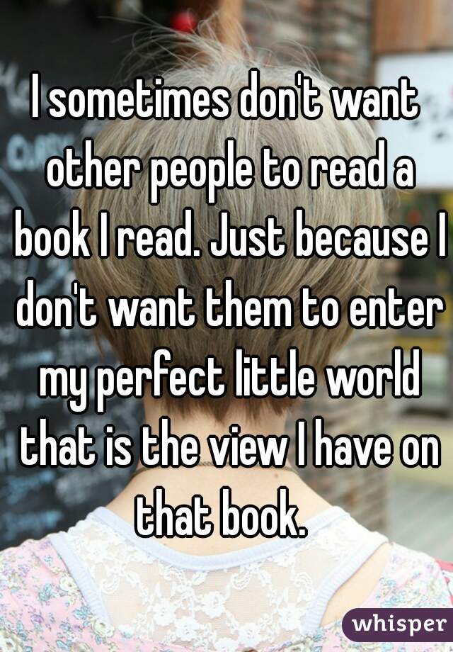 I sometimes don't want other people to read a book I read. Just because I don't want them to enter my perfect little world that is the view I have on that book.  