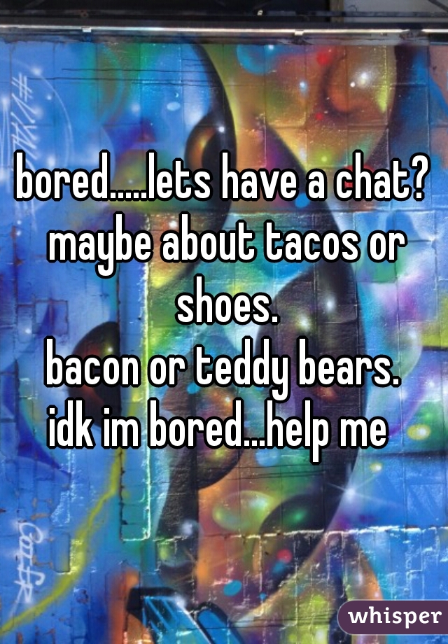 bored.....lets have a chat? maybe about tacos or shoes.
bacon or teddy bears.
idk im bored...help me 