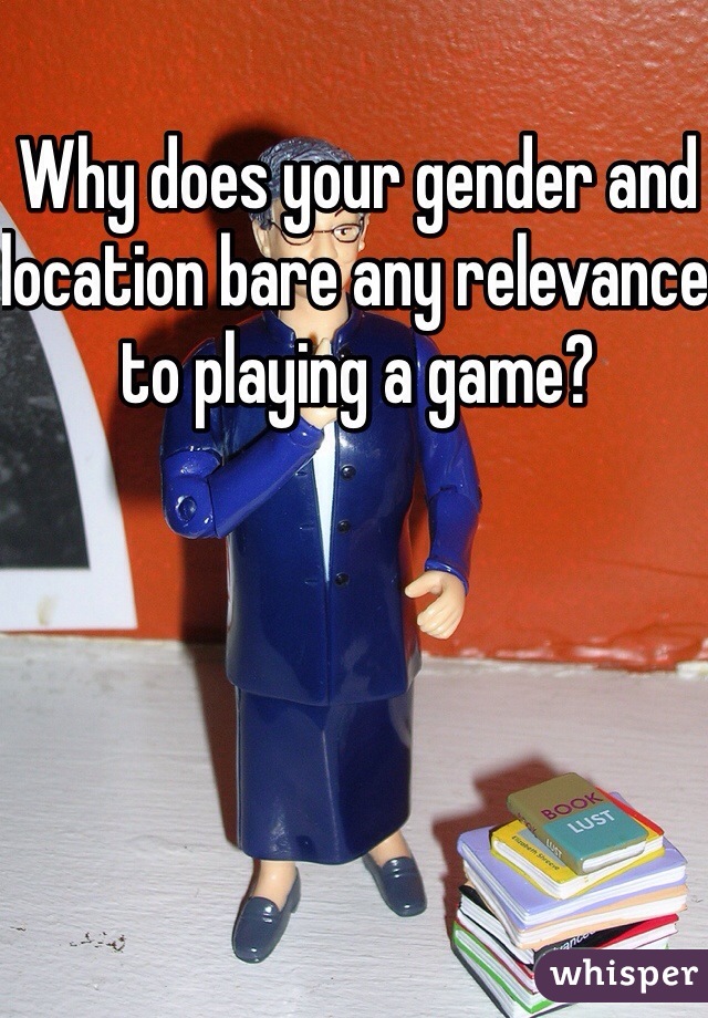 Why does your gender and location bare any relevance to playing a game?