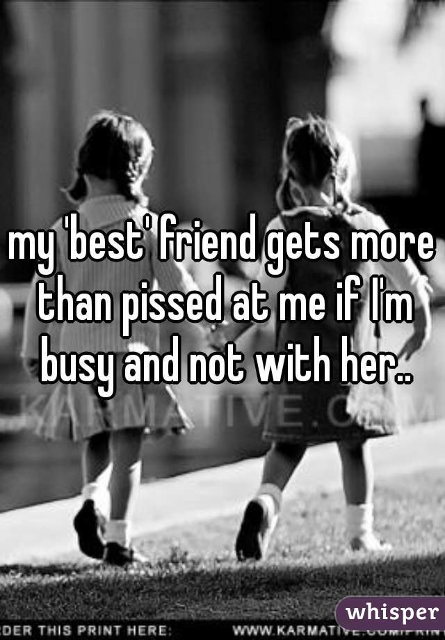 my 'best' friend gets more than pissed at me if I'm busy and not with her..