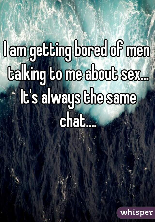I am getting bored of men talking to me about sex... It's always the same chat....