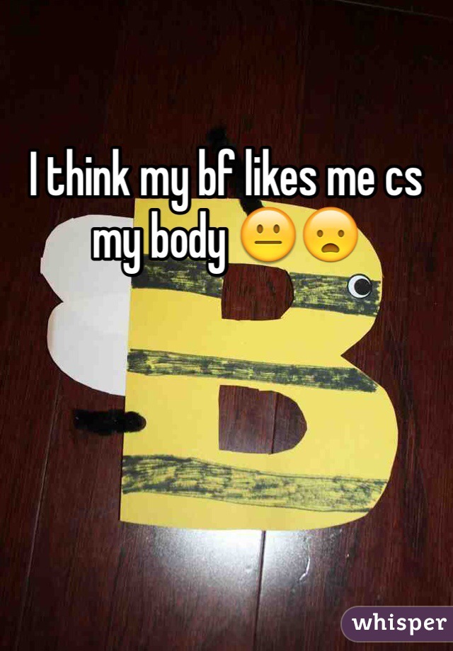 I think my bf likes me cs my body 😐😦