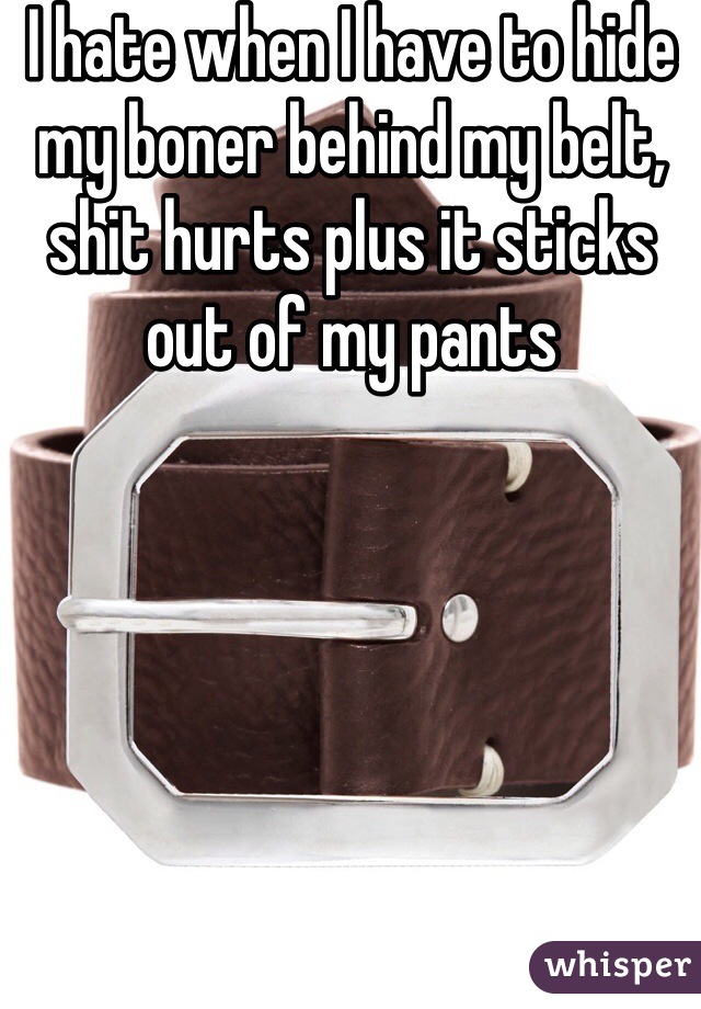I hate when I have to hide my boner behind my belt, shit hurts plus it sticks out of my pants