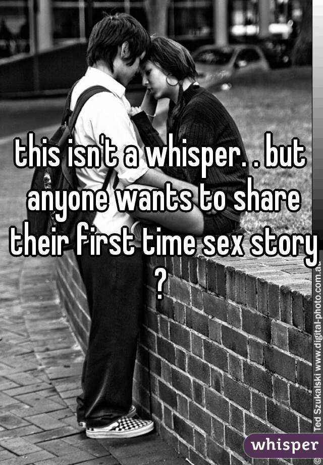 this isn't a whisper. . but anyone wants to share their first time sex story ? 