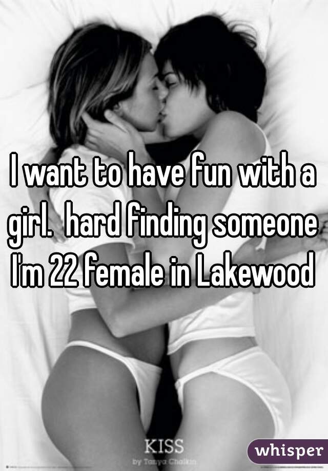 I want to have fun with a girl.  hard finding someone  I'm 22 female in Lakewood 