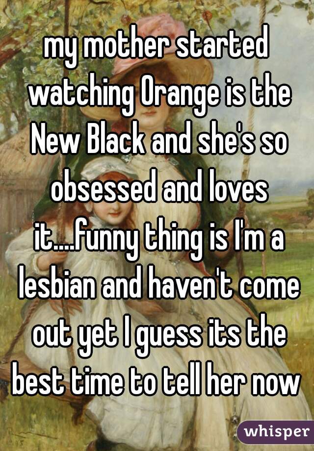my mother started watching Orange is the New Black and she's so obsessed and loves it....funny thing is I'm a lesbian and haven't come out yet I guess its the best time to tell her now 
