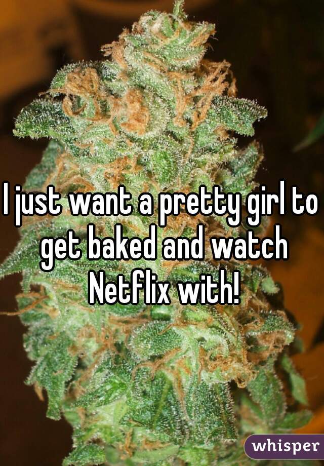 I just want a pretty girl to get baked and watch Netflix with!