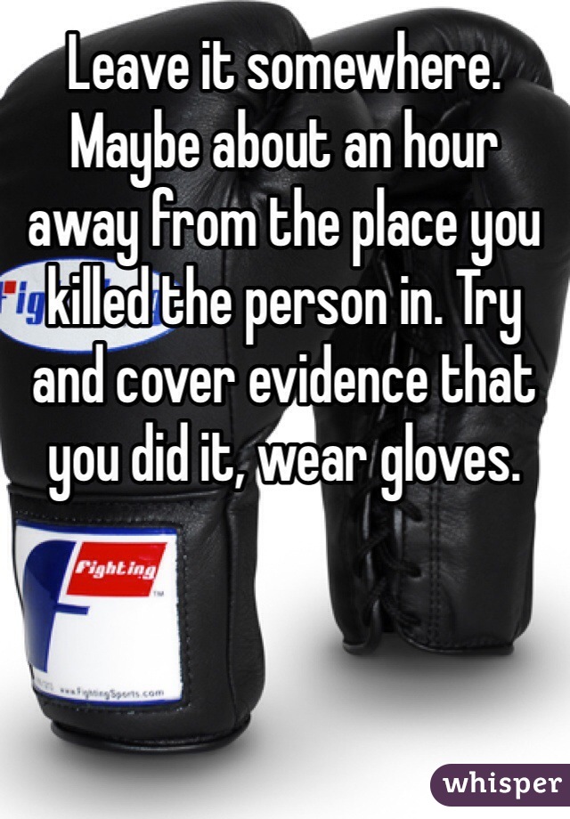 Leave it somewhere. Maybe about an hour away from the place you killed the person in. Try and cover evidence that you did it, wear gloves. 