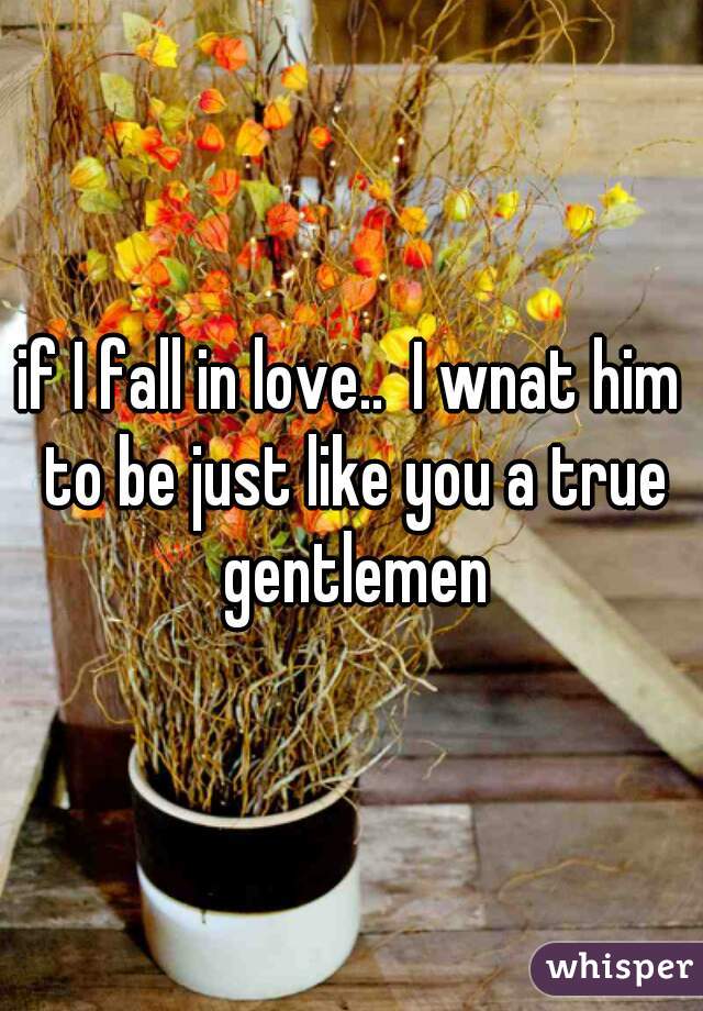 if I fall in love..  I wnat him to be just like you a true gentlemen
