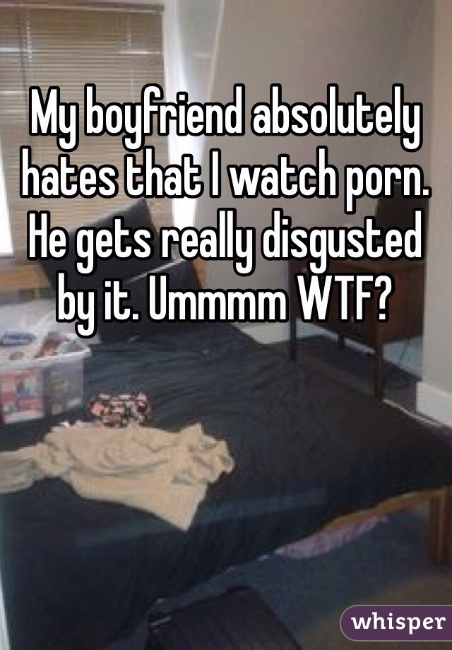 My boyfriend absolutely hates that I watch porn. He gets really disgusted by it. Ummmm WTF? 