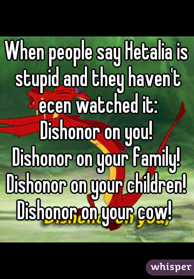 When people say Hetalia is stupid and they haven't ecen watched it:
Dishonor on you!
Dishonor on your family!
Dishonor on your children!
Dishonor on your cow! 