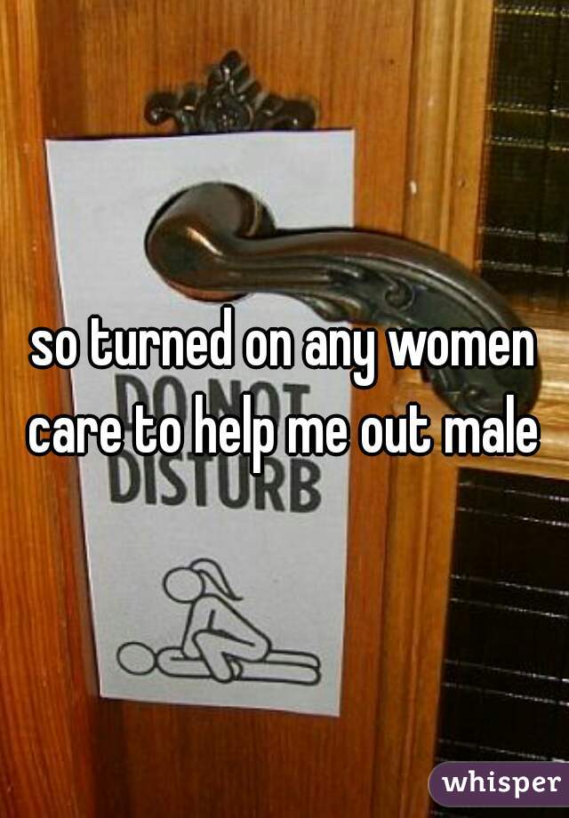 so turned on any women care to help me out male 