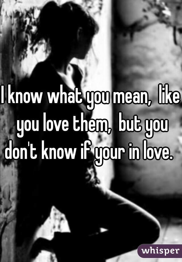 I know what you mean,  like you love them,  but you don't know if your in love.  