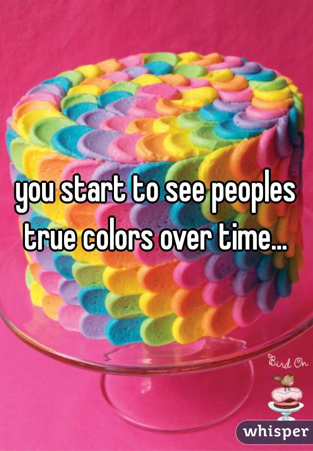 you start to see peoples true colors over time... 
