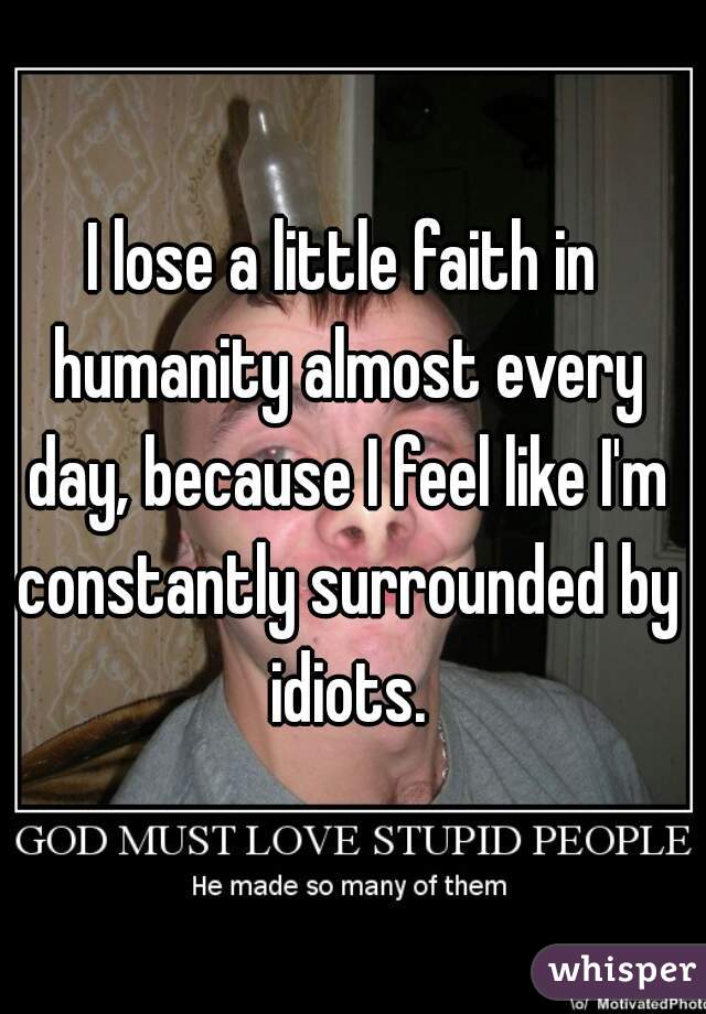 I lose a little faith in humanity almost every day, because I feel like I'm constantly surrounded by idiots.