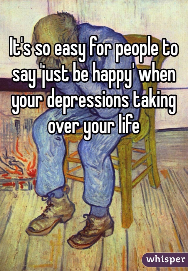 It's so easy for people to say 'just be happy' when your depressions taking over your life