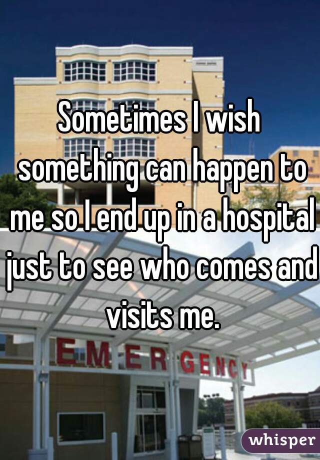 Sometimes I wish something can happen to me so I end up in a hospital just to see who comes and visits me.