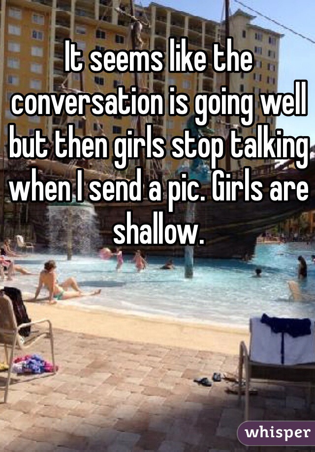 It seems like the conversation is going well but then girls stop talking when I send a pic. Girls are shallow.