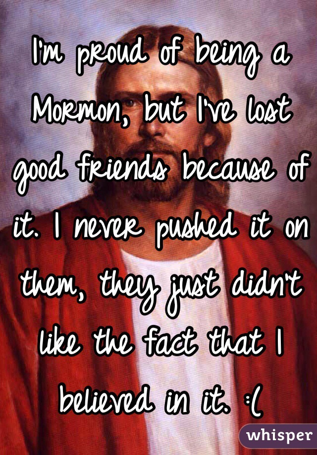 I'm proud of being a Mormon, but I've lost good friends because of it. I never pushed it on them, they just didn't like the fact that I believed in it. :(