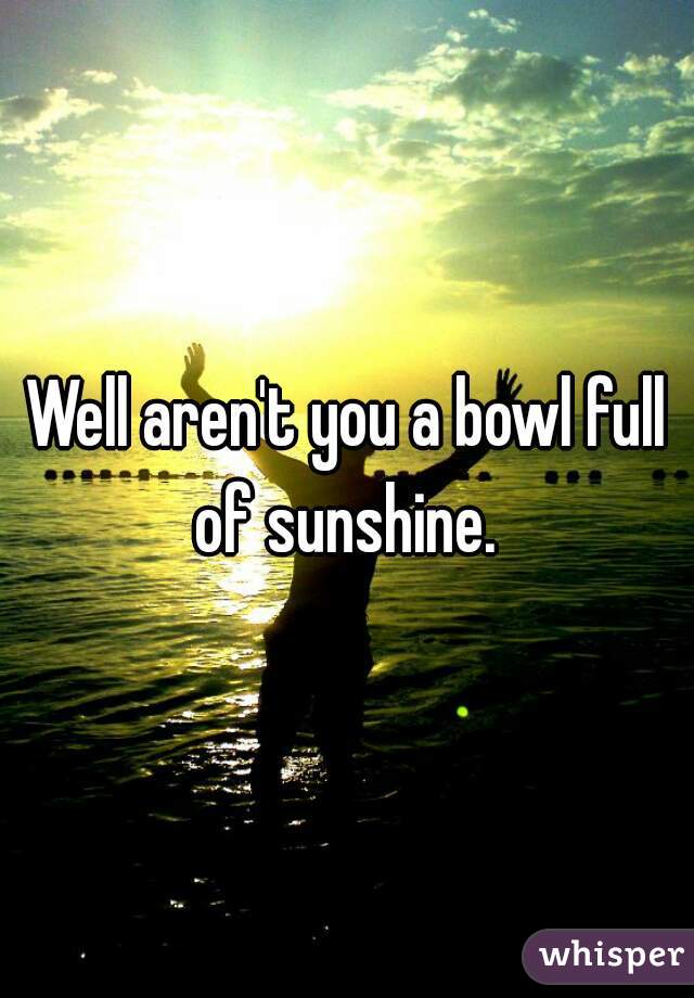 Well aren't you a bowl full of sunshine. 