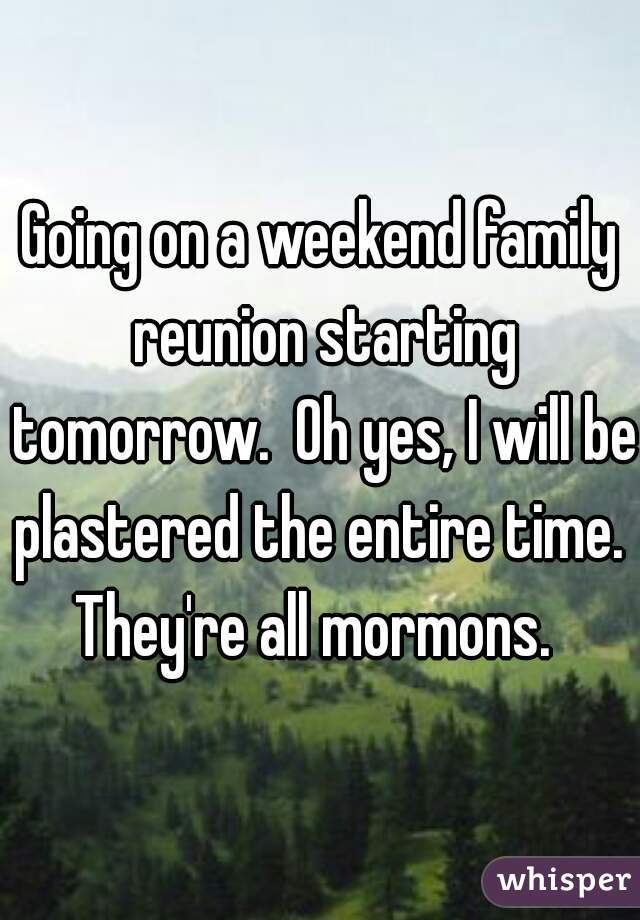 Going on a weekend family reunion starting tomorrow.  Oh yes, I will be plastered the entire time.  They're all mormons.  
