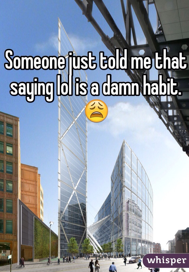 Someone just told me that saying lol is a damn habit. 😩