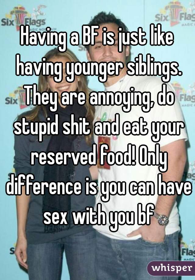 Having a BF is just like having younger siblings. They are annoying, do stupid shit and eat your reserved food! Only difference is you can have sex with you bf