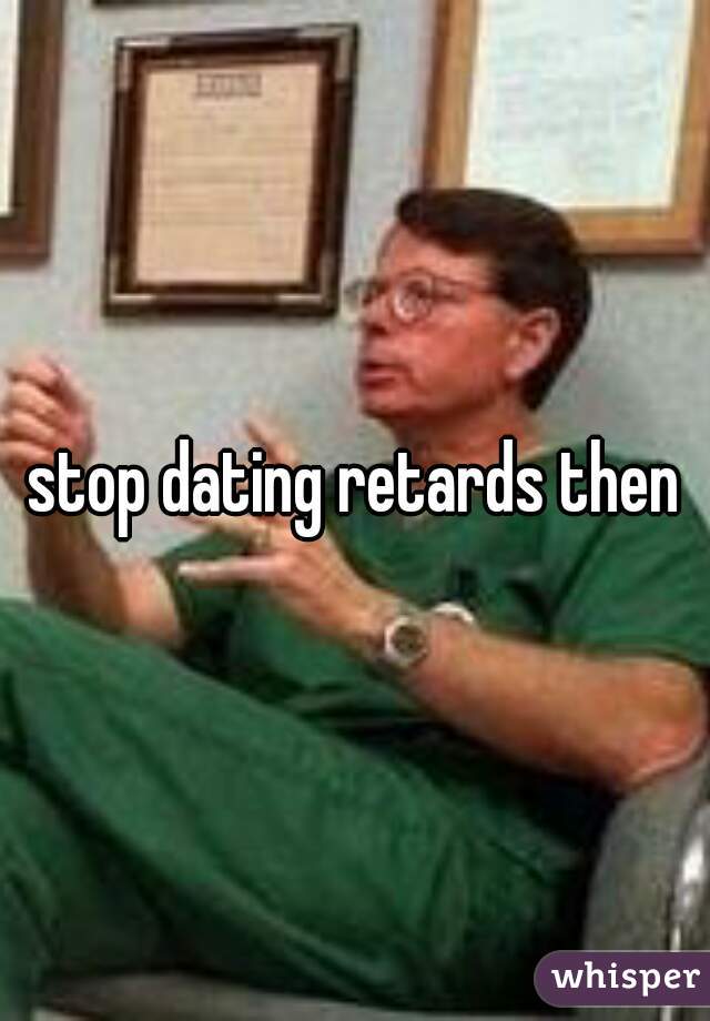 stop dating retards then