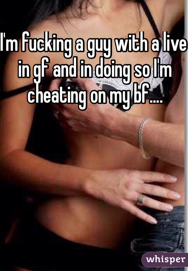 I'm fucking a guy with a live in gf and in doing so I'm cheating on my bf....