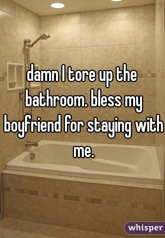 damn I tore up the bathroom. bless my boyfriend for staying with me.