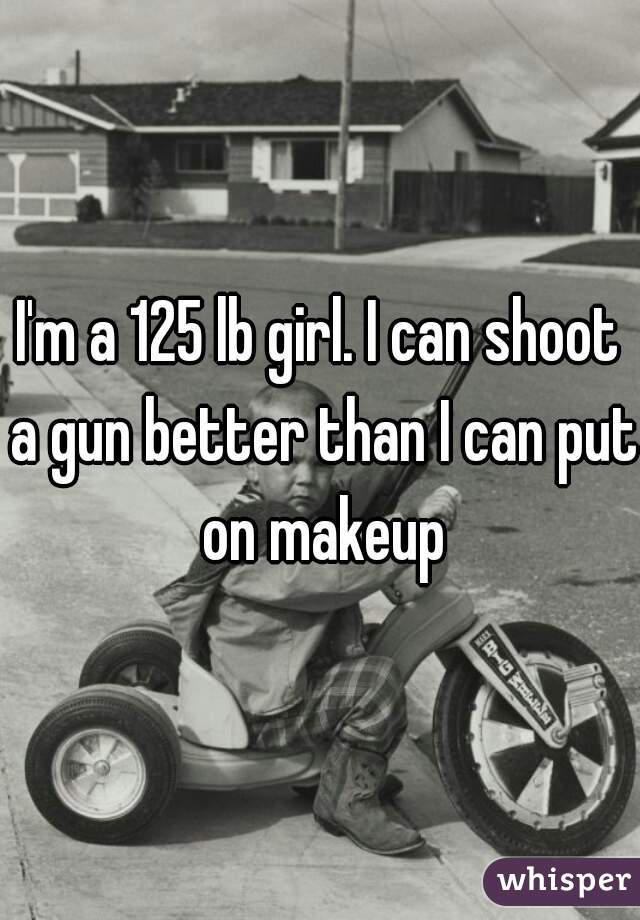 I'm a 125 lb girl. I can shoot a gun better than I can put on makeup