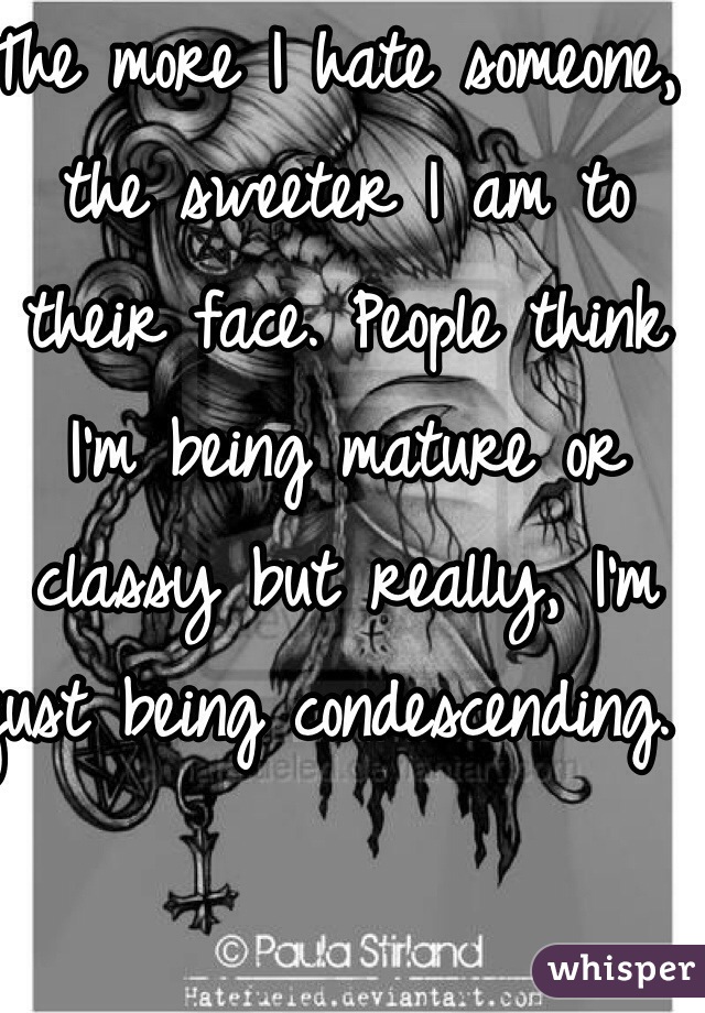 The more I hate someone, the sweeter I am to their face. People think I'm being mature or classy but really, I'm just being condescending. 