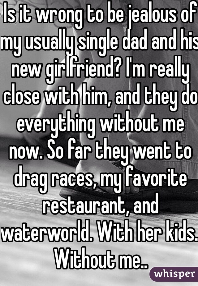 Is it wrong to be jealous of my usually single dad and his new girlfriend? I'm really close with him, and they do everything without me now. So far they went to drag races, my favorite restaurant, and waterworld. With her kids. Without me..