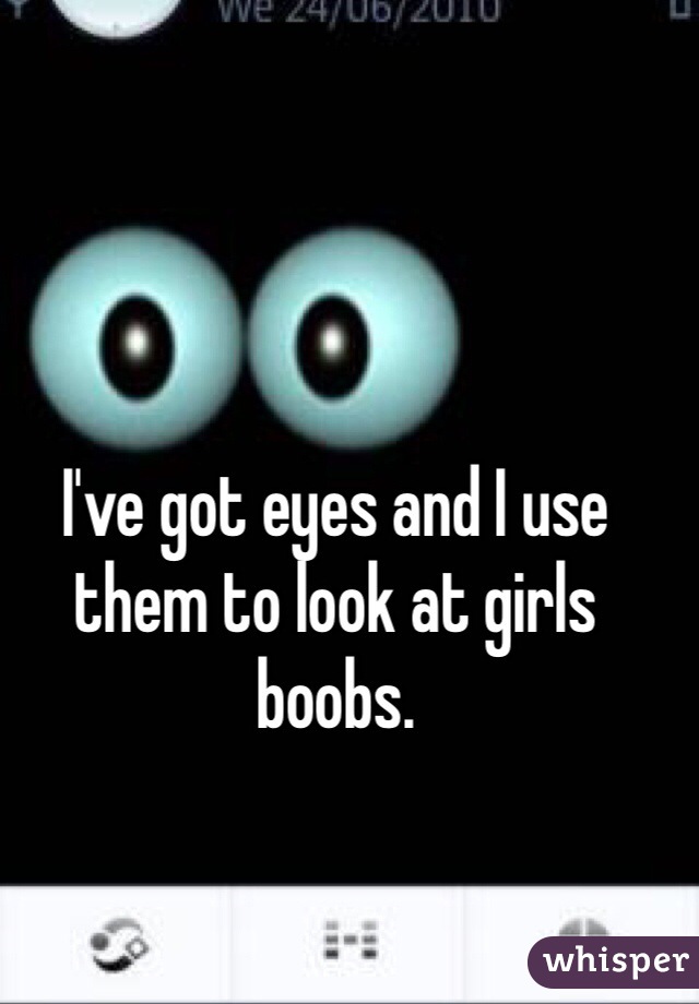 I've got eyes and I use them to look at girls boobs. 