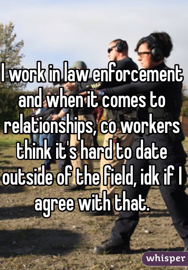 I work in law enforcement and when it comes to relationships, co workers think it's hard to date outside of the field, idk if I agree with that. 