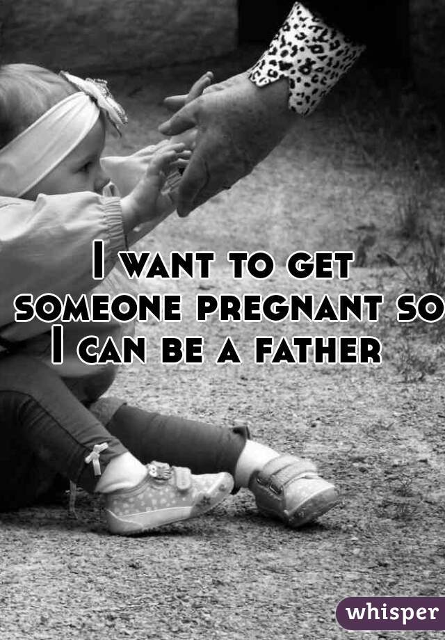 I want to get someone pregnant so I can be a father  