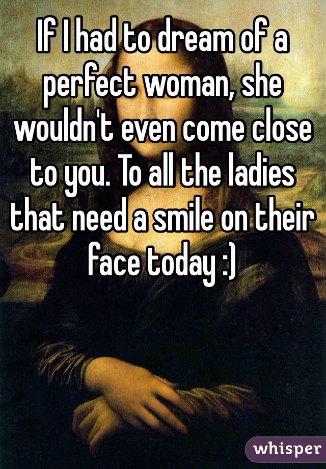 If I had to dream of a perfect woman, she wouldn't even come close to you. To all the ladies that need a smile on their face today :)
