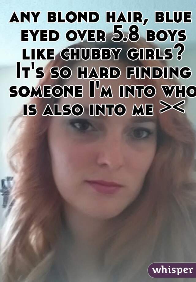 any blond hair, blue eyed over 5.8 boys like chubby girls? It's so hard finding someone I'm into who is also into me ><