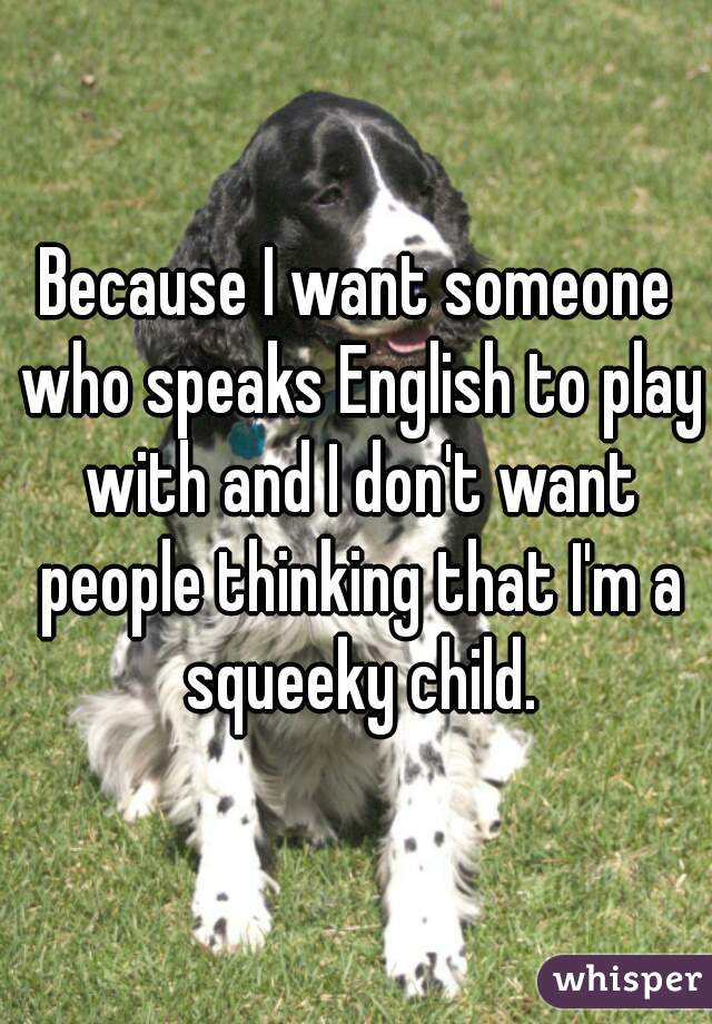 Because I want someone who speaks English to play with and I don't want people thinking that I'm a squeeky child.
