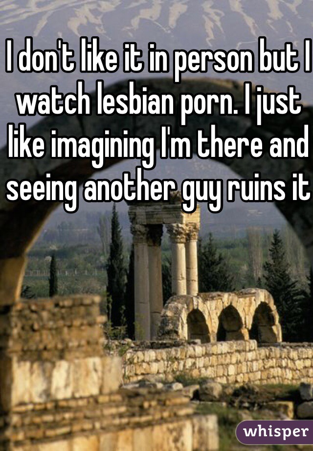 I don't like it in person but I watch lesbian porn. I just like imagining I'm there and seeing another guy ruins it 