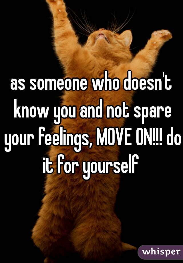 as someone who doesn't know you and not spare your feelings, MOVE ON!!! do it for yourself 