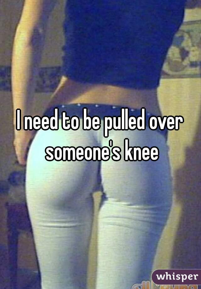 I need to be pulled over someone's knee
