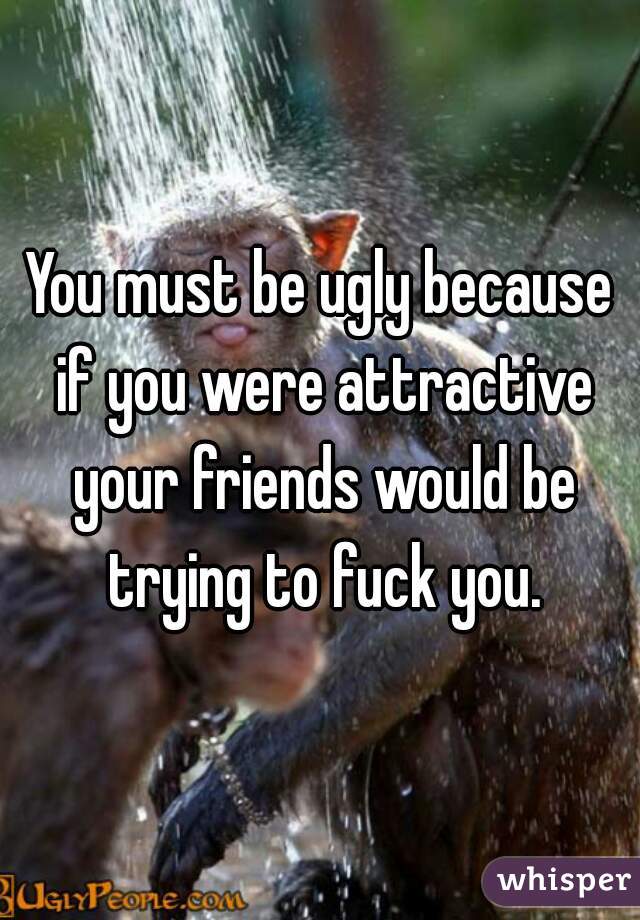 You must be ugly because if you were attractive your friends would be trying to fuck you.