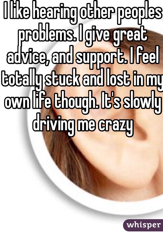 I like hearing other peoples problems. I give great advice, and support. I feel totally stuck and lost in my own life though. It's slowly driving me crazy