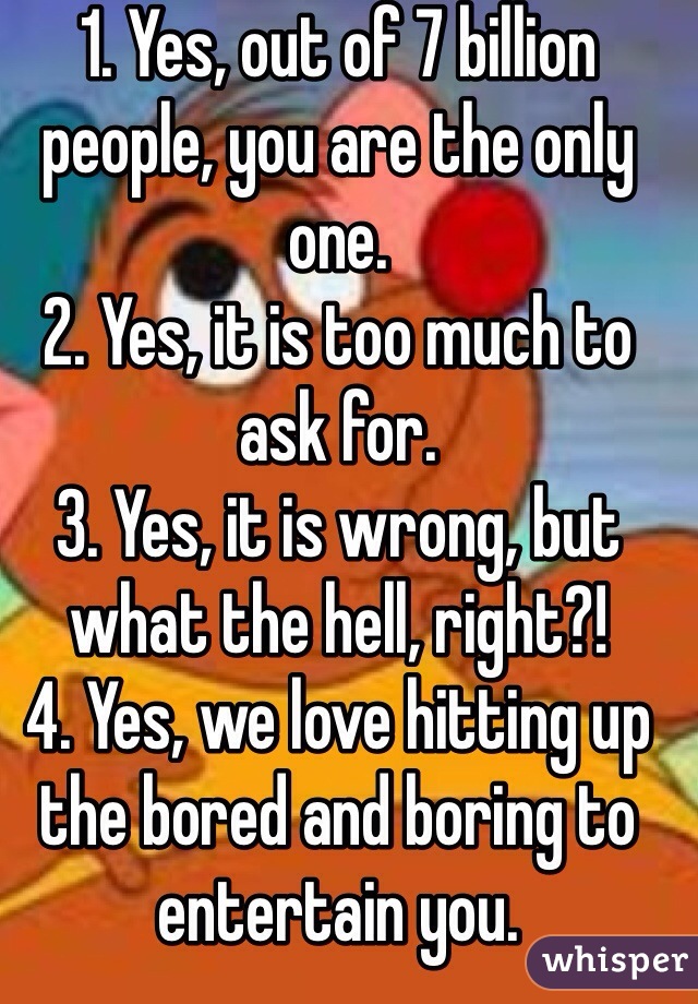 1. Yes, out of 7 billion people, you are the only one.
2. Yes, it is too much to ask for.
3. Yes, it is wrong, but what the hell, right?!
4. Yes, we love hitting up the bored and boring to entertain you.