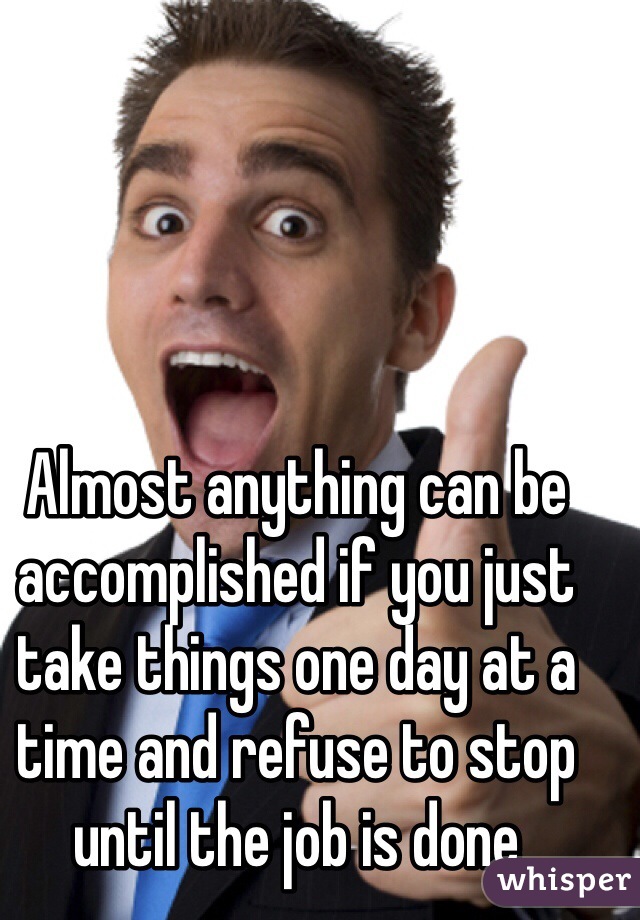 Almost anything can be accomplished if you just take things one day at a time and refuse to stop until the job is done