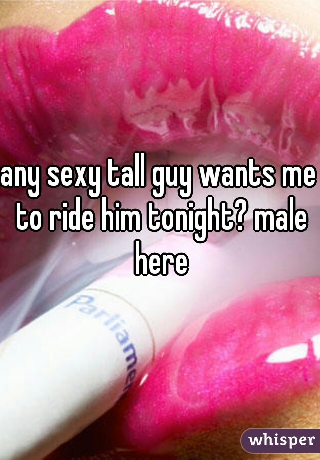 any sexy tall guy wants me to ride him tonight? male here