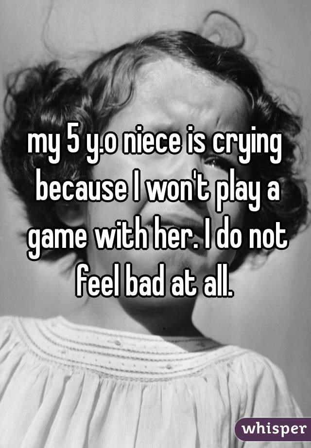 my 5 y.o niece is crying because I won't play a game with her. I do not feel bad at all. 