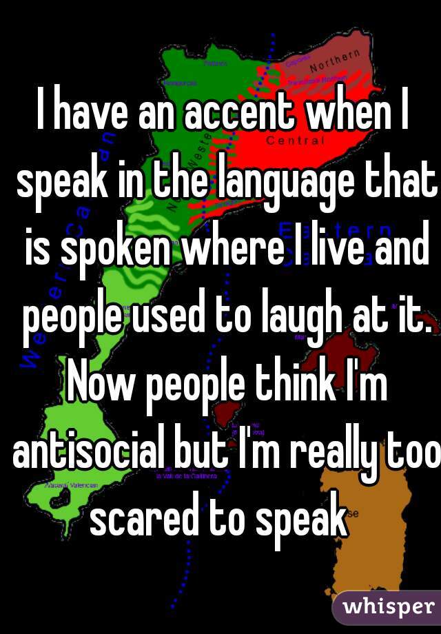I have an accent when I speak in the language that is spoken where I live and people used to laugh at it. Now people think I'm antisocial but I'm really too scared to speak  
