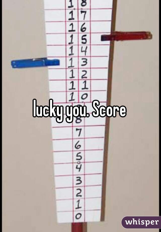 lucky you. Score